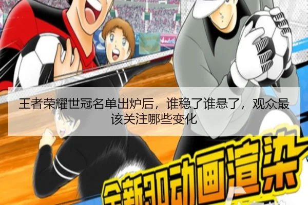 王者荣耀世冠名单出炉后，谁稳了谁悬了，观众最该关注哪些变化